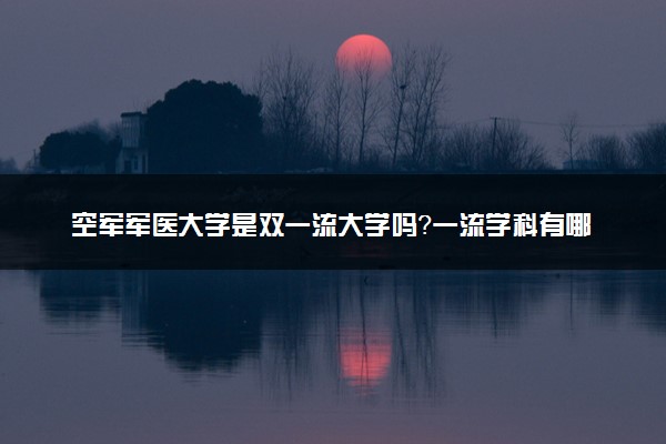 空军军医大学是双一流大学吗？一流学科有哪些及历年分数线位次
