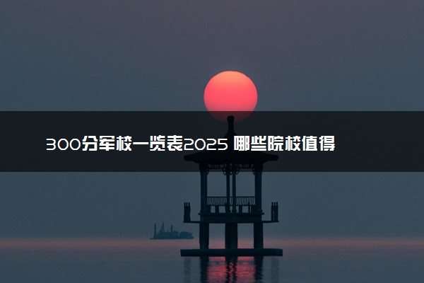 300分军校一览表2025 哪些院校值得报考