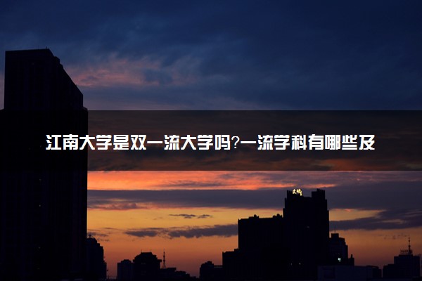 江南大学是双一流大学吗？一流学科有哪些及历年分数线位次