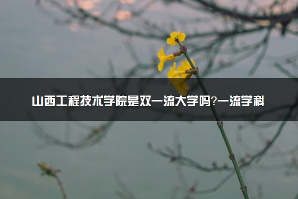 山西工程技术学院是双一流大学吗？一流学科有哪些及历年分数线位次