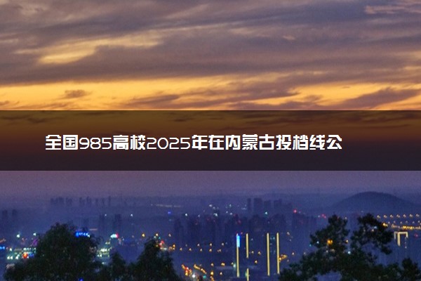 全国985高校2025年在内蒙古投档线公布 最低分是多少