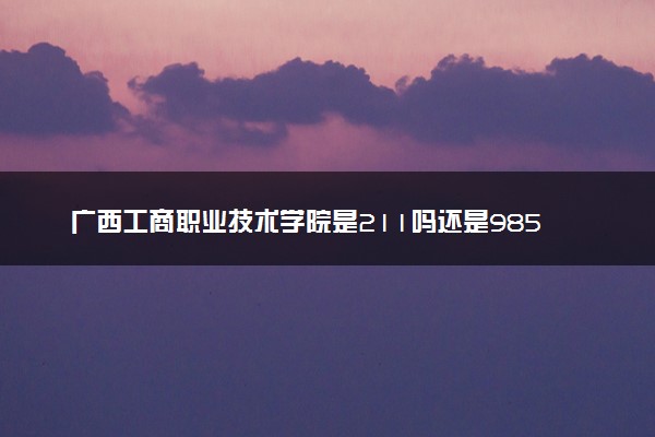 广西工商职业技术学院是211吗还是985 怎么样值得读吗及学长学姐评价