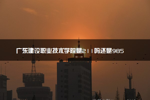 广东建设职业技术学院是211吗还是985 怎么样值得读吗及学长学姐评价