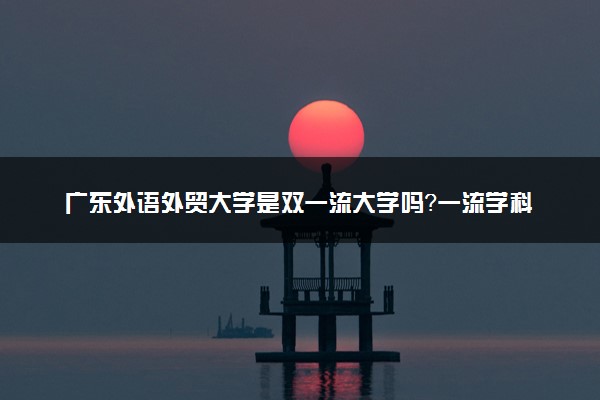 广东外语外贸大学是双一流大学吗？一流学科有哪些及历年分数线位次
