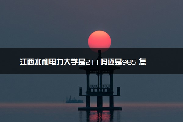 江西水利电力大学是211吗还是985 怎么样值得读吗及学长学姐评价