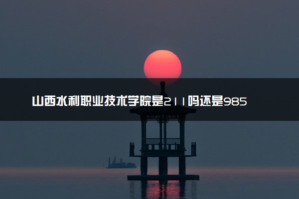 山西水利职业技术学院是211吗还是985 怎么样值得读吗及学长学姐评价
