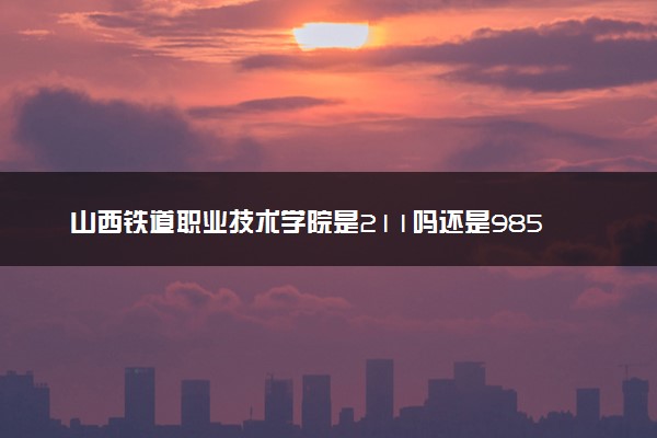 山西铁道职业技术学院是211吗还是985 怎么样值得读吗及学长学姐评价