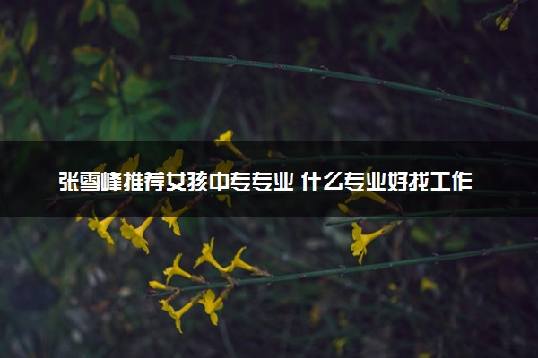 张雪峰推荐女孩中专专业 什么专业好找工作