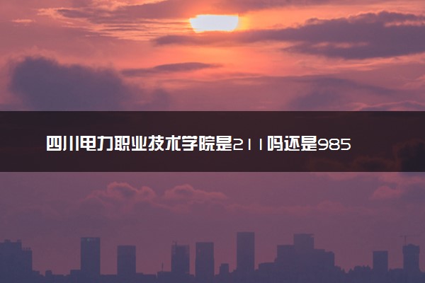 四川电力职业技术学院是211吗还是985 怎么样值得读吗及学长学姐评价