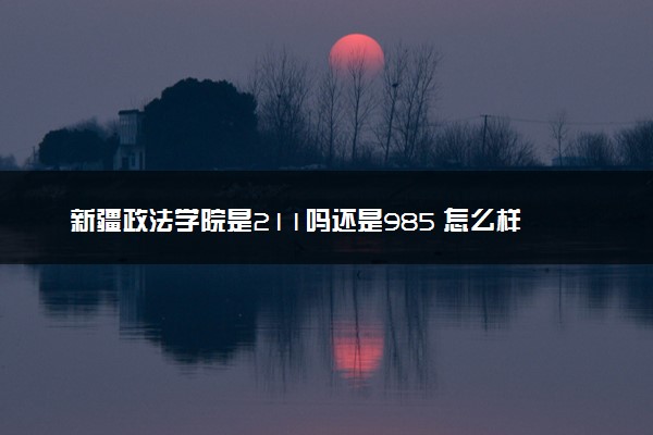 新疆政法学院是211吗还是985 怎么样值得读吗及学长学姐评价