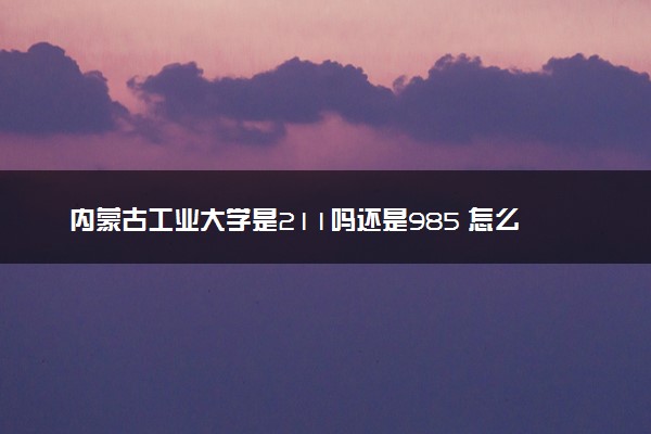 内蒙古工业大学是211吗还是985 怎么样值得读吗及学长学姐评价