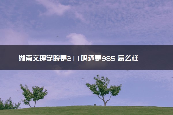 湖南文理学院是211吗还是985 怎么样值得读吗及学长学姐评价