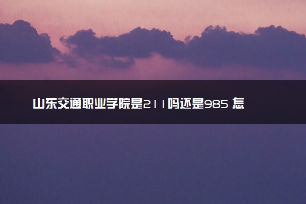 山东交通职业学院是211吗还是985 怎么样值得读吗及学长学姐评价