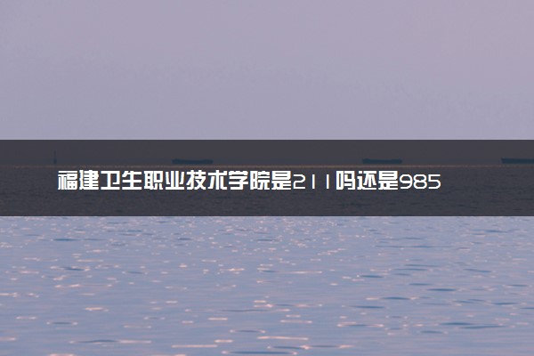 福建卫生职业技术学院是211吗还是985 怎么样值得读吗及学长学姐评价