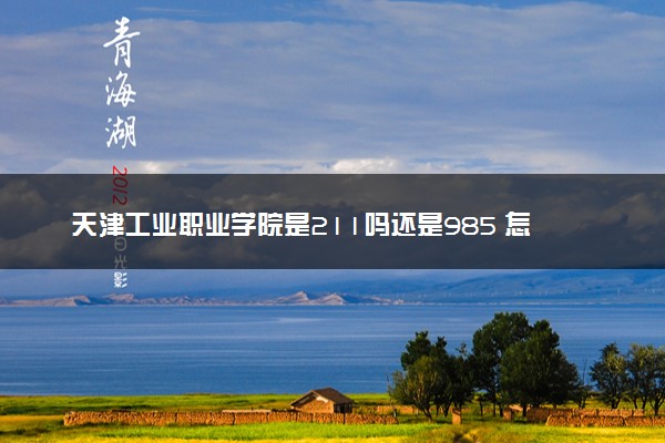天津工业职业学院是211吗还是985 怎么样值得读吗及学长学姐评价