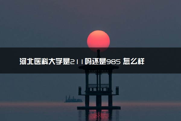 河北医科大学是211吗还是985 怎么样值得读吗及学长学姐评价