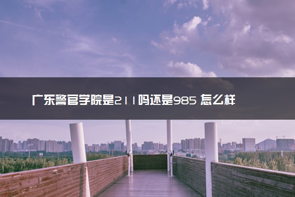 广东警官学院是211吗还是985 怎么样值得读吗及学长学姐评价