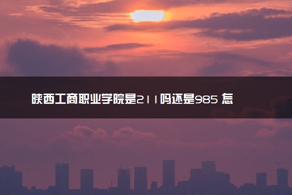 陕西工商职业学院是211吗还是985 怎么样值得读吗及学长学姐评价