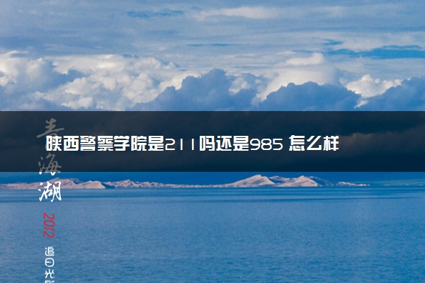 陕西警察学院是211吗还是985 怎么样值得读吗及学长学姐评价