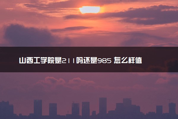山西工学院是211吗还是985 怎么样值得读吗及学长学姐评价