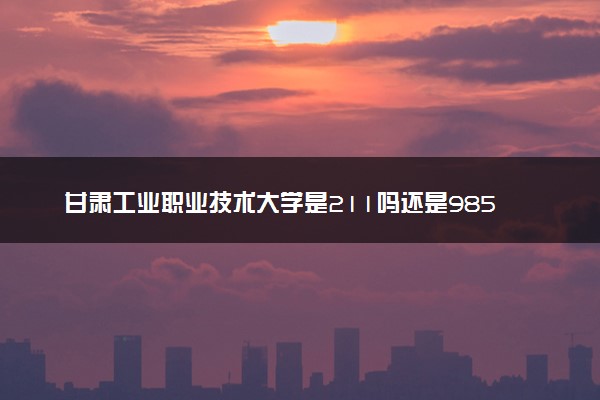 甘肃工业职业技术大学是211吗还是985 怎么样值得读吗及学长学姐评价