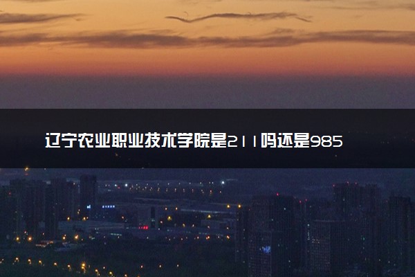 辽宁农业职业技术学院是211吗还是985 怎么样值得读吗及学长学姐评价