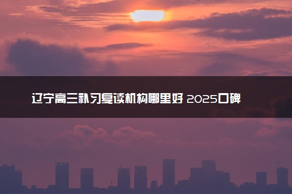 辽宁高三补习复读机构哪里好 2025口碑排名学校推荐
