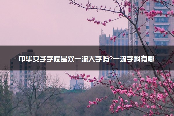 中华女子学院是双一流大学吗？一流学科有哪些及历年分数线位次