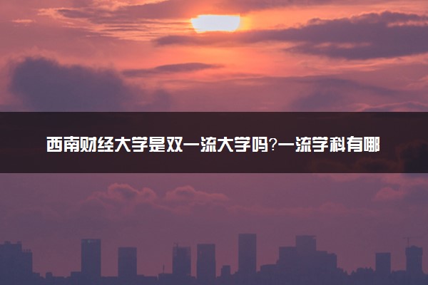 西南财经大学是双一流大学吗？一流学科有哪些及历年分数线位次