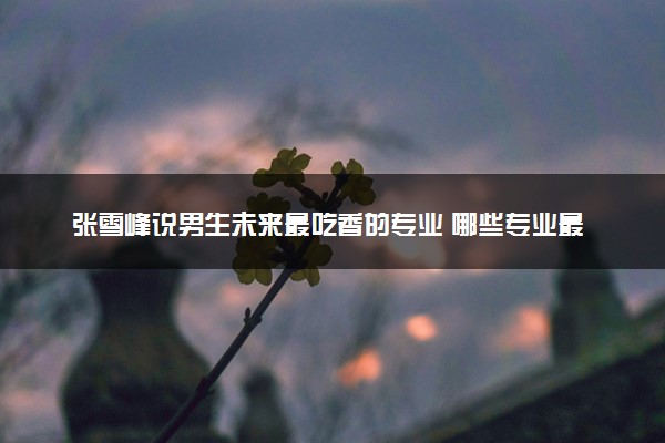 张雪峰说男生未来最吃香的专业 哪些专业最赚钱