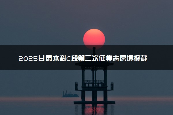 2025甘肃本科C段第二次征集志愿填报截止时间 几点结束填报