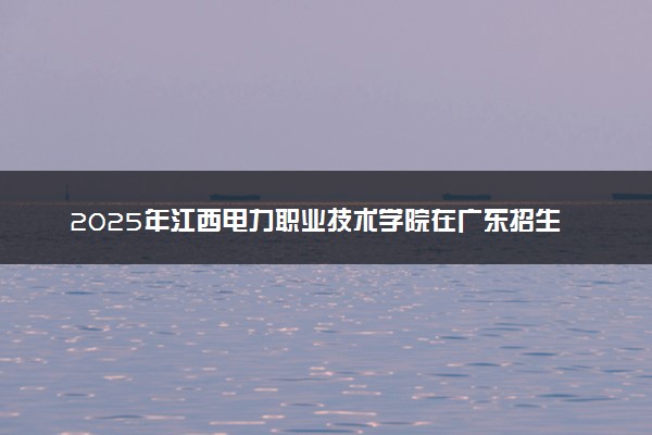 2025年江西电力职业技术学院在广东招生代码：12933 专业代码及报考指南