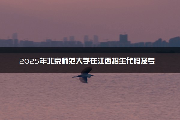 2025年北京师范大学在江西招生代码及专业代码 北京师范大学江西代码是多少？怎么查询？