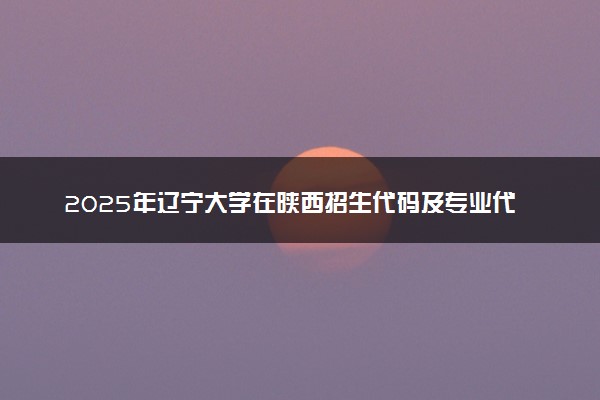 2025年辽宁大学在陕西招生代码及专业代码 辽宁大学陕西代码是多少？怎么查询？