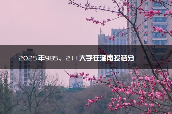 2025年985、211大学在湖南投档分数线出炉 最低分是多少