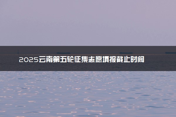 2025云南第五轮征集志愿填报截止时间 几点结束填报