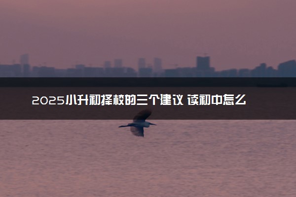 2025小升初择校的三个建议 读初中怎么选学校