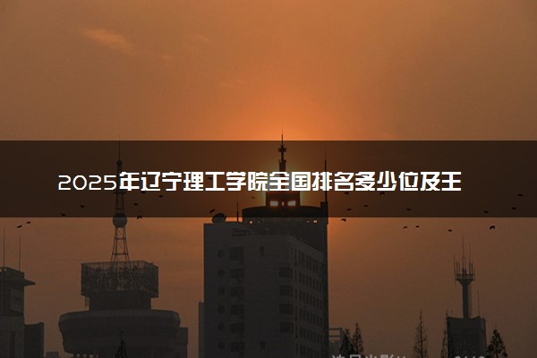 2025年辽宁理工学院全国排名多少位及王牌专业有哪些？