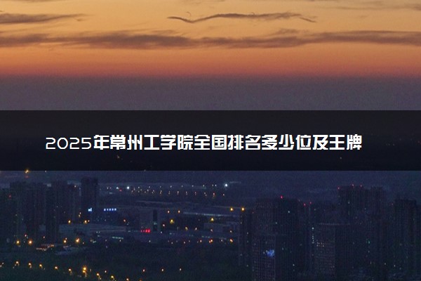 2025年常州工学院全国排名多少位及王牌专业有哪些？