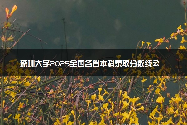 深圳大学2025全国各省本科录取分数线公布 最低分是多少