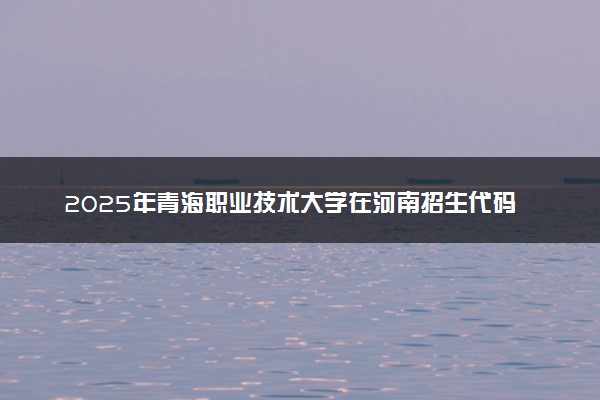 2025年青海职业技术大学在河南招生代码及专业代码 青海职业技术大学河南代码是多少？怎么查询？
