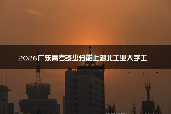 2026广东高考多少分能上湖北工业大学工程技术学院及专业？最低464分附录取分数线