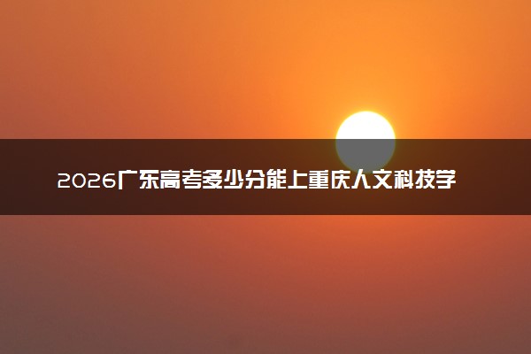 2026广东高考多少分能上重庆人文科技学院及专业？最低441分附录取分数线