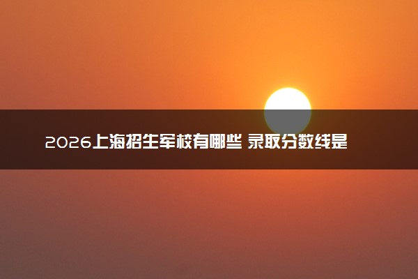 2026上海招生军校有哪些 录取分数线是多少