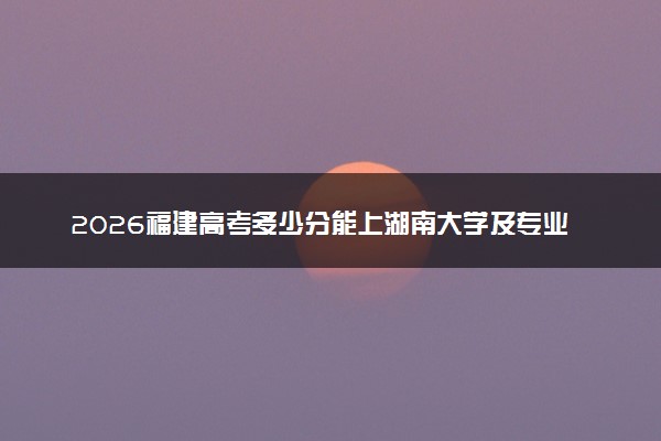 2026福建高考多少分能上湖南大学及专业？最低599分附录取分数线