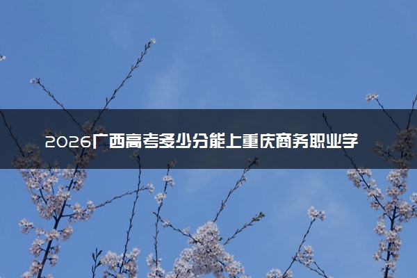 2026广西高考多少分能上重庆商务职业学院及专业？最低389分附录取分数线