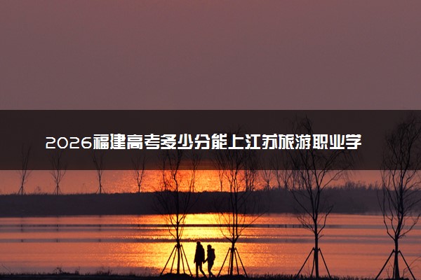 2026福建高考多少分能上江苏旅游职业学院及专业？最低384分附录取分数线