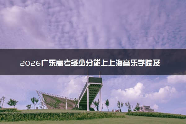 2026广东高考多少分能上上海音乐学院及专业？最低574分附录取分数线