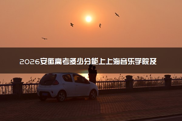 2026安徽高考多少分能上上海音乐学院及专业？最低577分附录取分数线