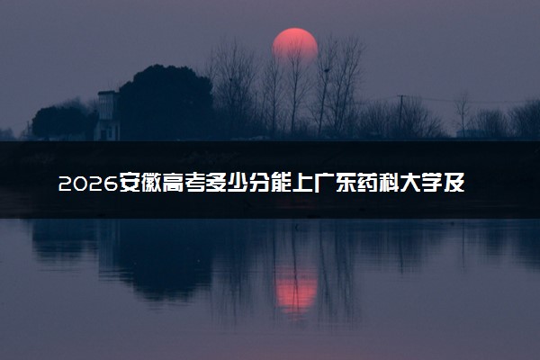 2026安徽高考多少分能上广东药科大学及专业？最低521分附录取分数线